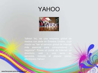 YAHOO



Yahoo! Inc. es una empresa global de
medios con sede en Estados Unidos, cuya
misión es "ser el servicio global de Internet
más esencial para consumidores y
negocios". Posee un portal de Internet, un
directorio   web     y    una     serie    de
servicios, incluido el popular correo
electrónico Yahoo!
 