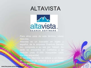 ALTAVISTA



Para otros usos de este término, véase
Altavista.
Altavista es un buscador en inglés y
español, de la empresa Overture Service
Inc. comprada a su vez por Yahoo!. Su
sede se encuentra en California y se
realizan unas 61.000 búsquedas cada
día.[cita requerida]
El nombre AltaVista se refiere a un motor
de búsqueda de Internet y a la empresa
que lo gestiona.
 