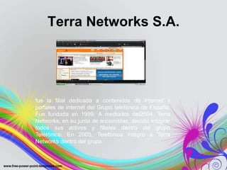 Terra Networks S.A.




fue la filial dedicada a contenidos de Internet y
portales de internet del Grupo telefonica de España.
Fue fundada en 1999. A mediados del2004, Terra
Networks, en su junta de accionistas, decidió integrar
todos sus activos y filiales dentro del grupo
Telefónica. En 2005, Telefónica integró a Terra
Networks dentro del grupo
 