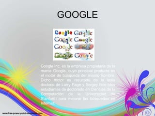 GOOGLE




Google Inc. es la empresa propietaria de la
marca Google, cuyo principal producto es
el motor de búsqueda del mismo nombre.
Dicho motor es resultado de la tesis
doctoral de Larry Page y Sergey Brin (dos
estudiantes de doctorado en Ciencias de la
Computación de la Universidad de
Stanford) para mejorar las búsquedas en
Internet.
 