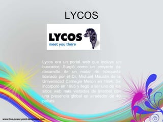 LYCOS



Lycos era un portal web que incluye un
buscador. Surgió como un proyecto de
desarrollo de un motor de búsqueda
liderado por el Dr. Michael Mauldin de la
Universidad Carnegie Mellon en 1994. Se
incorporó en 1995 y llegó a ser uno de los
sitios web más visitados de internet con
una presencia global en alrededor de 40
países
 