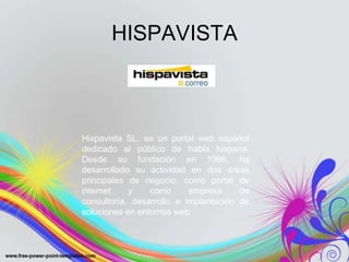 HISPAVISTA



Hispavista SL. es un portal web español
dedicado al público de habla hispana.
Desde su fundación en 1996, ha
desarrollado su actividad en dos áreas
principales de negocio, como portal de
internet    y    como      empresa     de
consultoría, desarrollo e implantación de
soluciones en entornos web
 