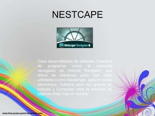NESTCAPE



Casa desarrolladora de software, creadora
de     programas    como    el   conocido
navegador de internet Navigator, que
ahora se distribuye junto con otras
utilidades (como Messenger, para el correo
electrónico, Collabra para los grupos de
noticias y Composer para la creación de
páginas Web) bajo el nombre
 