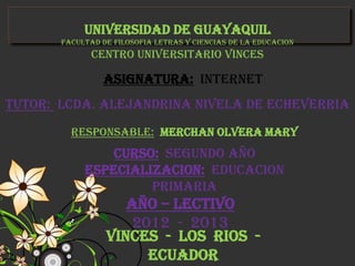 UNIVERSIDAD DE GUAYAQUIL
       FACULTAD DE FILOSOFIA LETRAS Y CIENCIAS DE LA EDUCACION
              CENTRO UNIVERSITARIO VINCES

                ASIGNATURA: INTERNET
TUTOR: LCDA. ALEJANDRINA NIVELA DE ECHEVERRIA
         RESPONSABLE: MERCHAN OLVERA MARY
               CURSO: SEGUNDO AÑO
            ESPECIALIZACION: EDUCACION
                     PRIMARIA
                    AÑO – LECTIVO
                     2012 - 2013
                 VINCES - LOS RIOS -
                       ECUADOR
 