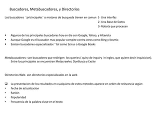 Buscadores, Metabuscadores, y Directorios
Los buscadores ¨pricincipales¨ o motores de busqueda tienen en comun 1- Una Interfaz
                                                                     2- Una Base de Datos
                                                                     3- Robots que procesan

   Algunos de los principales buscadores hoy en dia son Google, Yahoo, y Altavista
   Aunque Google es el buscador mas popular compite contra otros como Bing y Kosmix
   Existen buscadores especializados¨¨tal como Scirus o Google Books



Metabuscadores- son buscadores que redirigen los queries ( quiry de inquiry in ingles, que quiere decir inquisicion).
    Entre los principales se encuentran Metacrawler, DonBusca y Excite



Directorios Web- son directorios especializados en la web

   La presentacion de los resultados en cualquiera de estos metodos aparece en orden de relevancia según:
•   Fecha de actualizacion
•   Rankin
•   Popularidad
•   Frecuencia de la palabra clave en el texto
 