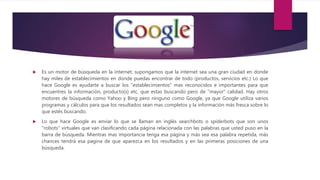  Es un motor de búsqueda en la internet; supongamos que la internet sea una gran ciudad en donde
hay miles de establecimientos en donde puedas encontrar de todo (productos, servicios etc.) Lo que
hace Google es ayudarte a buscar los "establecimientos" mas reconocidos e importantes para que
encuentres la información, producto(s) etc. que estas buscando pero de "mayor" calidad. Hay otros
motores de búsqueda como Yahoo y Bing pero ninguno como Google, ya que Google utiliza varios
programas y cálculos para que los resultados sean mas completos y la información más fresca sobre lo
que estés buscando.
 Lo que hace Google es enviar lo que se llaman en inglés searchbots o spiderbots que son unos
"robots" virtuales que van clasificando cada página relacionada con las palabras que usted puso en la
barra de búsqueda. Mientras mas importancia tenga esa página y más sea esa palabra repetida, más
chances tendrá esa pagina de que aparezca en los resultados y en las primeras posiciones de una
búsqueda.
 