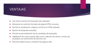 VENTAJAS
 Uno de los motores de búsqueda más utilizados.
 Almacenar en caché los formatos de página HTML comunes.
 Permite la visualización a algunos archivos en HTML estándar.
 Opción de búsqueda avanzada.
 Permite la personalización de los resultados de búsqueda.
 Habilitación de ciertos ajustes tales como: selección de idioma, número de
resultados, las restricciones de dominio, etc.
 Personas reales buscan y clasifican las páginas web.
 