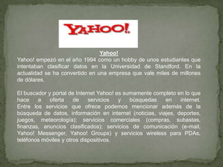 Yahoo! Yahoo! empezó en el año 1994 como un hobby de unos estudiantes que intentaban clasificar datos en la Universidad de Standford. En la actualidad se ha convertido en una empresa que vale miles de millones de dólares.El buscador y portal de Internet Yahoo! es sumamente completo en lo que hace a oferta de servicios y búsquedas en internet. Entre los servicios que ofrece podemos mencionar además de la búsqueda de datos, información en internet (noticias, viajes, deportes, juegos, meteorología); servicios comerciales (compras, subastas, finanzas, anuncios clasificados); servicios de comunicación (e-mail, Yahoo! Messenger, Yahoo! Groups) y servicios wireless para PDAs, teléfonos móviles y otros dispositivos.
