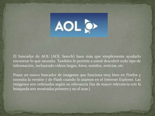 El buscador de AOL (AOL Search) hace más que simplemente ayudarlo encontrar lo que necesita. También le permite a usted descubrir todo tipo de información, incluyendo videos largos, fotos, sonidos, noticias, etc. Posee un nuevo buscador de imágenes que funciona muy bien en Firefox y necesita la versión 7 de Flash cuando lo usamos en el Internet Explorer. Las imágenes son ordenadas según su relevancia (las de mayor relevancia con la búsqueda son mostradas primero y no al azar.) 