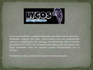 Lycos es un potente y completo buscador que ofrece varios servicios y novedades respecto del resto. Lycos cuenta con una presentación atractiva y simplificada. Sin embargo, las diferencias entre la versión principal (la de USA) y las versiones nacionales quizá provoquen una ligera confusión entre los usuarios menos familiarizados con el servicio.Su interfaz es clara y orienta de manera correcta al usuario. 