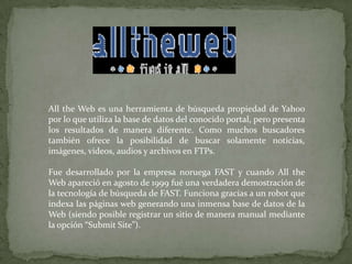 Allthe Web es una herramienta de búsqueda propiedad de Yahoo por lo que utiliza la base de datos del conocido portal, pero presenta los resultados de manera diferente. Como muchos buscadores también ofrece la posibilidad de buscar solamente noticias, imágenes, videos, audios y archivos en FTPs.Fue desarrollado por la empresa noruega FAST y cuando Allthe Web apareció en agosto de 1999 fué una verdadera demostración de la tecnología de búsqueda de FAST. Funciona gracias a un robot que indexa las páginas web generando una inmensa base de datos de la Web (siendo posible registrar un sitio de manera manual mediante la opción “SubmitSite”).
