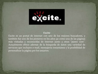 Excite Excite es un portal de internet con uno de los mejores buscadores, y también fue uno de los pioneros en los años 90 como una de las páginas más visitadas y reconocidas de internet junto a otras "punto com". Actualmente ofrece además de la búsqueda de datos una variedad de servicios que incluyen e-mail, mensajería instantánea y la posibilidad de personalizar la página por los usuarios. 