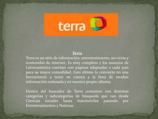 TerraTerra es un sitio de información, entretenimiento, servicios y contenidos de internet. Es muy completo y los usuarios de Latinoamérica cuentan con páginas adaptadas a cada país para su mayor comodidad. Esto último lo convierte en una herramienta a tener en cuenta a la hora de recabar información ordenada y en nuestro propio idioma.Dentro del buscador de Terra contamos con distintas categorías y subcategorías de búsqueda que van desde Ciencias sociales hasta Automóviles pasando por Entretenimientos y Noticias. 
