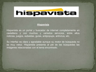 HispavistaHispanista es un portal y buscador de internet completamente en castellano y con muchos y variados servicios, entre ellos noticias, juegos, subastas, guías, antipopups, antivirus, etc.Su interfaz es clara y agradable aunque su motor de búsqueda no es muy veloz. Hispanista presenta al pié de las búsquedas las imágenes relacionadas con el tema encontrado.