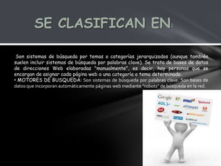 SE CLASIFICAN EN:

 Son sistemas de búsqueda por temas o categorías jerarquizados (aunque también
suelen incluir sistemas de búsqueda por palabras clave). Se trata de bases de datos
de direcciones Web elaboradas "manualmente", es decir, hay personas que se
encargan de asignar cada página web a una categoría o tema determinado.
• MOTORES DE BUSQUEDA: Son sistemas de búsqueda por palabras clave. Son bases de
datos que incorporan automáticamente páginas web mediante "robots" de búsqueda en la red.
 