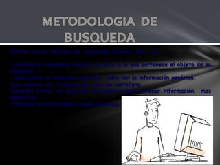 Existen varios métodos de búsqueda un buen plan es:

• identificar conceptos claves y el área a la que pertenece el objeto de su
búsqueda.
• seleccionar un buscador temático para ver la información genérica.
•Los enlaces con * indican que esta en castellano.
•Después utilice un buscador automático para obtener información mas
especifica.
•Terminar con buscadores especializados.
 