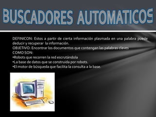 DEFINICON: Estos a partir de cierta información plasmada en una palabra puede
deducir y recuperar la información.
OBJETIVO: Encontrar los documentos que contengan las palabras claves
COMO SON:
•Robots que recorren la red escrutándola
•La base de datos que se construida por robots.
•El motor de búsqueda que facilita la consulta a la base.
 