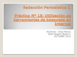 Redacción Periodística I.

Práctico Nº 15: Utilización de
herramientas de búsqueda en
                      Internet

                 Alumnas : Sosa Nancy
                  Dalle Nogare Beatriz.
                        OCTUBRE 2012
 