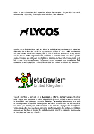 niños, ya que no leen tan rápido como los adultos. No recopilan ninguna información de
identificación personal, y sus registros se eliminan cada 24 horas.
Se trata de un buscador de Internet bastante antiguo y que, seguro que te suena allá
por los inicios de Internet, pero que sigue resistiendo desde 1995. Lycos es algo más
que un buscador, de los de siempre, pero no ha evolucionado demasiado, aunque sigue
siendo utilizado cada día por miles de personas. Si realizas varias consultas seguidas
será complicado que obtengas resultados en español, aunque lo hemos incluido en la
lista porque hace tiempo fue uno de los motores de búsqueda más importantes. Está
disponible en varios idiomas y ofrece incluso cuentas de correo electrónico gratuitas.
Cuando escribas tu consulta en el buscador de Internet Metacrawler podrás elegir
entre realizar una búsqueda en web, buscar en imágenes, buscar en vídeos o buscar
en actualidad. Los resultados vienen de Google y Yahoo para la búsqueda en la web,
de Yahoo para las búsquedas de imágenes, de Yahoo y Truveo para las búsquedas de
los vídeos y de Yahoo para las búsquedas de las noticias. La página de inicio podrás
ver las búsquedas más populares, así como los últimos vídeos, las imágenes y noticias,
pudiendo ver también el tiempo. En cada búsqueda obtendrás bastantes sugerencias
de consultas que guarden relación.
 