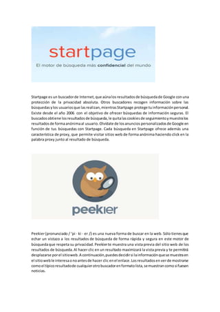 Startpage es un buscadorde Internet,que aúnalos resultados de búsquedade Google conuna
protección de la privacidad absoluta. Otros buscadores recogen información sobre las
búsquedasylos usuariosque lasrealizan,mientrasStartpage protege tuinformaciónpersonal.
Existe desde el año 2006 con el objetivo de ofrecer búsquedas de información seguras. El
buscadosobtiene losresultadosde búsqueda,le quitalascookiesde seguimientoymuestralos
resultadosde formaanónimaal usuario.Olvídate de losanuncios personalizadosde Google en
función de tus búsquedas con Startpage. Cada búsqueda en Startpage ofrece además una
característica de proxy, que permite visitar sitios web de forma anónima haciendo click en la
palabra proxy junto al resultado de búsqueda.
Peekier(pronunciado / ‘pi · ki · er /) es una nueva forma de buscar en la web. Sólo tienesque
echar un vistazo a los resultados de búsqueda de forma rápida y segura en este motor de
búsquedaque respeta su privacidad. Peekierte muestra una vista previa del sitio web de los
resultados de búsqueda.Al hacer clic en un resultado maximizará la vista previa y te permitirá
desplazarse porel sitioweb.A continuación,puedesdecidirsi lainformaciónquese muestraen
el sitioweble interesaonoantesde hacer clic enel enlace.Losresultadosen verde mostrarse
comoel típicoresultadode cualquierotrobuscadorenformatolista,semuestrancomosifuesen
noticias.
 
