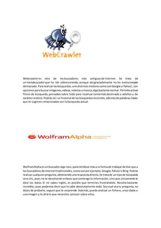Webcrawleres otro de los buscadores más antiguos de Internet. Se trata de
un metabuscadorque ha ido sobreviviendo, aunque desgraciadamente no ha evolucionado
demasiado.Pararealizarlasbúsquedas,une distintosmotorescomosonGoogle o Yahoo!, con
opcionesparabuscarimágenes,vídeos,noticiasomúsica,algobastantenormal. Permiteactivar
filtros de búsqueda, pensados sobre todo para localizar contenido destinado a adultos y de
carácter erótico.Podrásver un historial de lasbúsquedasrecientes,ademásde palabrasclaves
que te sugieren relacionadas con la búsqueda actual.
WolframAlphaesunbuscadoralgo raro, pareciéndose mása la formade trabajar de Ask que a
losbuscadores de Internettradicionales,comosonporejemplo,Google,Yahoo!oBing.Podrás
realizarcualquierpregunta,obteniendounarespuestadirecta.Se tratade un tipode búsqueda
cero clic, pues no te devolverán enlaces que contenga la información,sino que únicamente te
dará los datos. Si no sabes inglés, es posible que termines frustrándote. Resulta bastante
increíble, pues podemos decir que lo sabe absolutamente todo. Sea cual sea tu pregunta, no
dejes de probarlo, seguro que te sorprende.Además, puede analizar un fichero, unos datos o
una imagen y te dirá lo que necesites conocer sobre ellos.
 