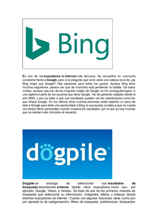 Es uno de los buscadores de Internet más famosos. Se encuentra en una lucha
constante frente a Google, pero si la pregunta que se te viene a la cabeza es la de ¿es
Bing mejor que Google? Hay opiniones para todos los gustos. Aunque Bing tiene
muchos seguidores, parece ser que de momento está perdiendo la batalla. De todos
modos, aunque sea uno de los mayores rivales de Google no ha conseguido lograr ni
una vigésima parte de los usuarios que tiene Google. Ha ido ganando adeptos desde el
año 2009, y eso se debe a que sus resultados pueden ser tan satisfactorios como los
que ofrece Google. En los últimos años muchas personas están dejando un poco de
lado a Google para darle una oportunidad a Bing, lo que quizás se deba a que no cuenta
con tantos filtros personales cuando muestra los resultados, por lo que ya hay muchos
que se sienten más cómodos al respecto.
Dogpile se encarga de seleccionar sus resultados de
búsqueda absorbiendo enlaces desde otros buscadores como son, por
ejemplo, Google, Yahoo o Yandex. Se trata de uno de los primeros motores de
búsqueda que selecciona su información, imágenes, vídeos y enlaces desde
distintos buscadores de Internet. Cuenta con algunas funciones clave como son
por ejemplo la de categorización, filtros de búsqueda, preferencias, búsquedas
 
