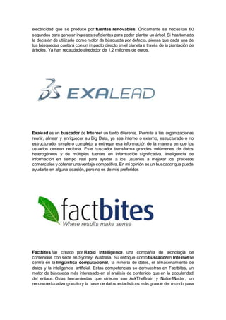 electricidad que se produce por fuentes renovables. Únicamente se necesitan 60
segundos para generar ingresos suficientes para poder plantar un árbol. Si has tomado
la decisión de utilizarlo como motor de búsqueda por defecto, piensa que cada una de
tus búsquedas contará con un impacto directo en el planeta a través de la plantación de
árboles. Ya han recaudado alrededor de 1,2 millones de euros.
Exalead es un buscador de Internet un tanto diferente. Permite a las organizaciones
reunir, alinear y enriquecer su Big Data, ya sea interno o externo, estructurado o no
estructurado, simple o complejo, y entregar esa información de la manera en que los
usuarios desean recibirla. Este buscador transforma grandes volúmenes de datos
heterogéneos y de múltiples fuentes en información significativa, inteligencia de
información en tiempo real para ayudar a los usuarios a mejorar los procesos
comerciales y obtener una ventaja competitiva. En mi opinión es un buscador que puede
ayudarte en alguna ocasión, pero no es de mis preferidos
Factbites fue creado por Rapid Intelligence, una compañía de tecnología de
contenidos con sede en Sydney, Australia. Su enfoque como buscadoren Internet se
centra en la lingüística computacional, la minería de datos, el almacenamiento de
datos y la inteligencia artificial. Estas competencias se demuestran en Factbites, un
motor de búsqueda más interesado en el análisis de contenido que en la popularidad
del enlace. Otras herramientas que ofrecen son AskTheBrain y NationMaster, un
recurso educativo gratuito y la base de datos estadísticos más grande del mundo para
 