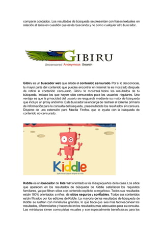 comparar condados. Los resultados de búsqueda se presentan con frases textuales en
relación al tema en cuestión que estés buscando y no como cualquier otro buscador.
Gibiru es un buscador web que añade el contenido censurado.Por si lo desconoces,
la mayor parte del contenido que puedes encontrar en Internet te es mostrado después
de retirar el contenido censurado. Gibiru te mostrará todos los resultados de tu
búsqueda, incluso los que hayan sido censurados para los usuarios regulares. Una
ventaja es que la privacidad del usuario se resguarda mediante su motor de búsqueda
que incluye un proxy anónimo. Este buscador se encarga de rastrear el torrente primario
de información para la consulta de búsqueda, presentándote los resultados sin censura.
Dispone de una extensión para Mozilla Firefox, que te ayuda con la búsqueda de
contenido no censurado.
Kiddle es un buscador de Internet orientado a los más pequeños de la casa. Los sitios
que aparecen en los resultados de búsqueda de Kiddle satisfacen los requisitos
familiares, ya que filtran sitios con contenido explícito o engañoso. Todos sus resultados
están 100% orientados a niños: de sitios seguros y confiables. Todos sus contenidos
están filtrados por los editores de Kiddle. La mayoría de los resultados de búsqueda de
Kiddle se ilustran con miniaturas grandes, lo que hace que sea más fácil escanear los
resultados, diferenciarlos y hacerclic en los resultados más adecuados para suconsulta.
Las miniaturas sirven como pistas visuales y son especialmente beneficiosas para los
 