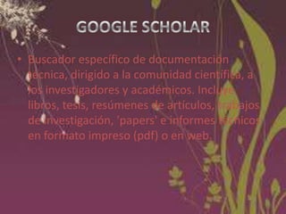 • Buscador específico de documentación
técnica, dirigido a la comunidad científica, a
los investigadores y académicos. Incluye
libros, tesis, resúmenes de artículos, trabajos
de investigación, 'papers' e informes técnicos
en formato impreso (pdf) o en web.

 