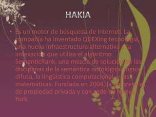 • Es un motor de búsqueda de Internet. La
compañía ha inventado QDEXing tecnología,
una nueva infraestructura alternativa a la
indexación que utiliza el algoritmo
SemanticRank, una mezcla de solución de las
disciplinas de la semántica ontológica, lógica
difusa, la lingüística computacional, y las
matemáticas. Fundada en 2004, la empresa es
de propiedad privada y con sede en Nueva
York.

 