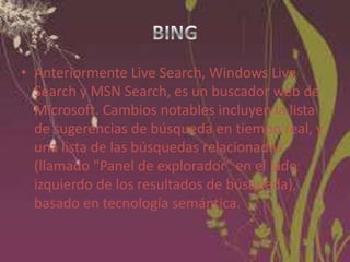• Anteriormente Live Search, Windows Live
Search y MSN Search, es un buscador web de
Microsoft. Cambios notables incluyen la lista
de sugerencias de búsqueda en tiempo real, y
una lista de las búsquedas relacionadas
(llamado "Panel de explorador" en el lado
izquierdo de los resultados de búsqueda),
basado en tecnología semántica.

 