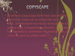 • El servicio Copyscape libre hace que sea fácil
encontrar copias de su contenido en la
Web. Simplemente escriba la dirección de su
página web, y Copyscape encontrar sitios que
han copiado su contenido sin autorización, así
como las que ha citado usted.

 