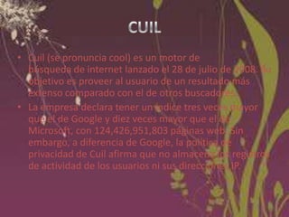 • Cuil (se pronuncia cool) es un motor de
búsqueda de internet lanzado el 28 de julio de 2008. Su
objetivo es proveer al usuario de un resultado más
extenso comparado con el de otros buscadores.
• La empresa declara tener un índice tres veces mayor
que el de Google y diez veces mayor que el de
Microsoft, con 124,426,951,803 páginas web. Sin
embargo, a diferencia de Google, la política de
privacidad de Cuil afirma que no almacena los registros
de actividad de los usuarios ni sus direcciones IP.

 