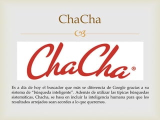 
ChaCha
Es a día de hoy el buscador que más se diferencia de Google gracias a su
sistema de “búsqueda inteligente”. Además de utilizar las típicas búsquedas
sistemáticas, Chacha, se basa en incluir la inteligencia humana para que los
resultados arrojados sean acordes a lo que queremos.
 