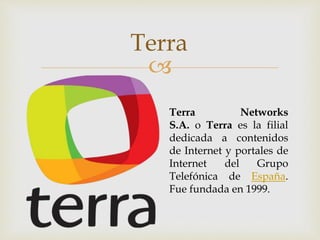 
Terra
Terra Networks
S.A. o Terra es la filial
dedicada a contenidos
de Internet y portales de
Internet del Grupo
Telefónica de España.
Fue fundada en 1999.
 