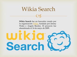 
Wikia Search
Wikia Search fue un buscador creado por
la organización Wikia, fundada por Jimmy
Wales y Angela Beesley. El proyecto fue
abandonado el 14 de mayo de 2009.
 
