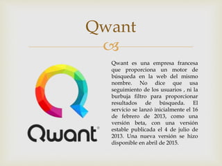 
Qwant
Qwant es una empresa francesa
que proporciona un motor de
búsqueda en la web del mismo
nombre. No dice que usa
seguimiento de los usuarios , ni la
burbuja filtro para proporcionar
resultados de búsqueda. El
servicio se lanzó inicialmente el 16
de febrero de 2013, como una
versión beta, con una versión
estable publicada el 4 de julio de
2013. Una nueva versión se hizo
disponible en abril de 2015.
 
