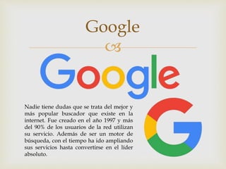 
Google
Nadie tiene dudas que se trata del mejor y
más popular buscador que existe en la
internet. Fue creado en el año 1997 y más
del 90% de los usuarios de la red utilizan
su servicio. Además de ser un motor de
búsqueda, con el tiempo ha ido ampliando
sus servicios hasta convertirse en el líder
absoluto.
 
