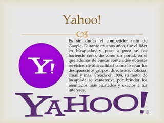 
Yahoo!
Es sin dudas el competidor nato de
Google. Durante muchos años, fue el líder
en búsquedas y poco a poco se fue
haciendo conocido como un portal, en el
que además de buscar contenidos obtenías
servicios de alta calidad como lo eran los
desaparecidos grupos, directorios, noticias,
email y más. Creada en 1994, su motor de
búsqueda se caracteriza por brindar los
resultados más ajustados y exactos a tus
intereses.
 