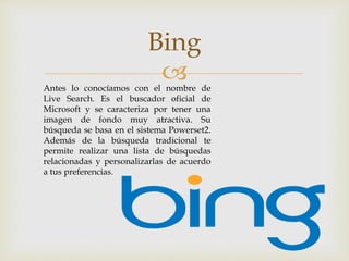 
Bing
Antes lo conocíamos con el nombre de
Live Search. Es el buscador oficial de
Microsoft y se caracteriza por tener una
imagen de fondo muy atractiva. Su
búsqueda se basa en el sistema Powerset2.
Además de la búsqueda tradicional te
permite realizar una lista de búsquedas
relacionadas y personalizarlas de acuerdo
a tus preferencias.
 
