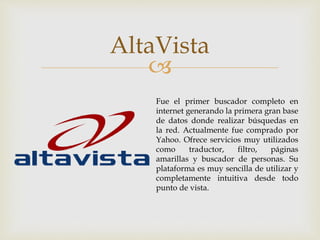 
AltaVista
Fue el primer buscador completo en
internet generando la primera gran base
de datos donde realizar búsquedas en
la red. Actualmente fue comprado por
Yahoo. Ofrece servicios muy utilizados
como traductor, filtro, páginas
amarillas y buscador de personas. Su
plataforma es muy sencilla de utilizar y
completamente intuitiva desde todo
punto de vista.
 