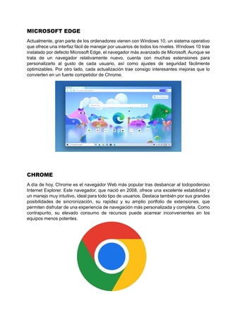 MICROSOFT EDGE
Actualmente, gran parte de los ordenadores vienen con Windows 10, un sistema operativo
que ofrece una interfaz fácil de manejar por usuarios de todos los niveles. Windows 10 trae
instalado por defecto Microsoft Edge, el navegador más avanzado de Microsoft. Aunque se
trata de un navegador relativamente nuevo, cuenta con muchas extensiones para
personalizarlo al gusto de cada usuario, así como ajustes de seguridad fácilmente
optimizables. Por otro lado, cada actualización trae consigo interesantes mejoras que lo
convierten en un fuerte competidor de Chrome.
CHROME
A día de hoy, Chrome es el navegador Web más popular tras desbancar al todopoderoso
Internet Explorer. Este navegador, que nació en 2008, ofrece una excelente estabilidad y
un manejo muy intuitivo, ideal para todo tipo de usuarios. Destaca también por sus grandes
posibilidades de sincronización, su rapidez y su amplio portfolio de extensiones, que
permiten disfrutar de una experiencia de navegación más personalizada y completa. Como
contrapunto, su elevado consumo de recursos puede acarrear inconvenientes en los
equipos menos potentes.
 