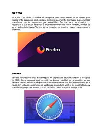 FIREFOX
En el año 2004 vio la luz Firefox, el navegador open source creado de ex profeso para
Mozilla. Entre sus puntos fuertes está su excelente rendimiento, además de sus numerosas
extensiones, que le otorgan una gran versatilidad. Por otra parte, se actualiza con
frecuencia, lo que ayuda a mejorar la experiencia de usuario. Por el contrario, adolece de
ser un pelín más lento que Chrome, lo que para algunos usuarios y tareas puede marcar la
diferencia.
SAFARI
Safari es el navegador Web exclusivo para los dispositivos de Apple, lanzado a principios
de 2003. Como aspectos positivos están su buena velocidad de navegación, un uso
bastante sencillo e intuitivo y la posibilidad de sincronización con todo el ecosistema de la
marca. Sin embargo, únicamente es válido para dispositivos Apple y las funcionalidades y
extensiones que proporciona se quedan muy atrás respecto a otros navegadores.
 