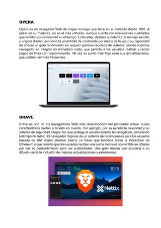 OPERA
Opera es un navegador Web de origen noruego que lleva en el mercado desde 1995. A
pesar de su madurez, no es el más utilizado, aunque cuenta con interesantes cualidades
que facilitan su continuidad en el tiempo. Entre ellas, destaca su interfaz de manejo sencillo
y original diseño, así como la posibilidad de controlarlo por medio de la voz o su capacidad
de ofrecer un gran rendimiento sin requerir grandes recursos del sistema, siendo el primer
navegador en integrar un monedero cripto, que permite a los usuarios realizar y recibir
pagos en línea con criptomonedas. Tal vez su punto más flojo sean sus actualizaciones,
que podrían ser más frecuentes.
BRAVE
Brave es uno de los navegadores Web más desconocidos del panorama actual, cuyas
características invitan a tenerlo en cuenta. Por ejemplo, por su excelente velocidad y su
sistema de seguridad Integra Tor, que protege al usuario durante la navegación, eliminando
todo tipo de rastro. El navegador dispone de un sistema de recompensas para los usuarios
basado en BAT (basic atention token), un token que funciona sobre la blockchain de
Ethereum y que permite que los usuarios reciban una suma mensual convertible en dólares
por dar su consentimiento para ver publicidades. Una gran mejora que ayudaría a su
difusión sería la inclusión de mejores actualizaciones y extensiones.
 