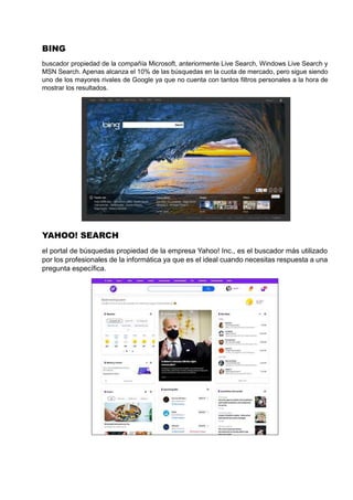 BING
buscador propiedad de la compañía Microsoft, anteriormente Live Search, Windows Live Search y
MSN Search. Apenas alcanza el 10% de las búsquedas en la cuota de mercado, pero sigue siendo
uno de los mayores rivales de Google ya que no cuenta con tantos filtros personales a la hora de
mostrar los resultados.
YAHOO! SEARCH
el portal de búsquedas propiedad de la empresa Yahoo! Inc., es el buscador más utilizado
por los profesionales de la informática ya que es el ideal cuando necesitas respuesta a una
pregunta específica.
 