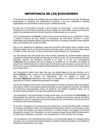 IMPORTANCIA DE LOS BUSCADORES
El mundo de hoy está lleno de múltiples vías para obtener información de todo tipo, fuentes que
proporcionan la sabiduría que pretendemos encontrar y que dan respuesta a nuestras
necesidades de conocimiento a cerca de gran variedad de temas.
Se dice que “la información es poder” y que “el saber no ocupa lugar”, y todo individuo bien
formado en el conocimiento de aquello en lo que trabaja, de lo que habla, o de lo que le interesa,
tendrá más opciones que otro de salir victorioso al relacionarse con su entorno.
Con la popularización de Internet, ya lejos de ser una herramienta de uso profesional y militar,
y puesta al alcance del gran público, la divulgación de información comenzó a crecer,
haciéndose más accesible y global, sin límites fronterizos, y a poderse consultar desde cualquier
país y computadora con acceso a la Red.
Hoy en día, Internet es la referencia base para encontrar información sobre cualquier tema,
habiendo dejado casi en el olvido las fuentes en formato papel. ¿Cuál es la forma más propicia
de hallar un dato concreto o un tipo de información determinada? Los “buscadores”.
Los “Buscadores” han sido desde hace años el mejor rastreador de contenido digital, disperso
y alojado en infinidad de servidores esparcidos por todo el mundo. Sin los buscadores nos sería
imposible obtener una referencia concreta a un tema, a no ser que conociéramos
la dirección de una página web que la alojara: el cometido de un “buscador” es también el
proporcionar referencias para un mismo tipo de información, pero alojado en varias fuentes, de
forma que el usuario puede contrastar los datos obtenidos o tener una visión más amplia a cerca
de un mismo tema.
Los “Buscadores” actúan como algo más que una simple página en la que introducir una o
varias palabras clave, y recibir unos resultados de búsqueda. Los buscadores son también un
filtro meticuloso de fuentes de información, que es posible a través de
complejos algoritmos matemáticos que miden la importancia y la calidad de la información
disponible en la Red y finalmente presentada con detalle.
Hoy en día, Google es el principal motor de búsqueda en Internet, quedando atrás “Buscadores”
como Bing o Yahoo! Un buscador se podría asemejar a una compleja red neuronal, con millones
de conexiones interconectadas, capaz de relacionar una palabra o palabras claves con un
contenido remoto alojado en el lugar más apartado del planeta.
“Los buscadores” han evolucionado a lo largo de los años, con el avance de la tecnología y la
disponibilidad de contenido, siendo hoy modernas y rápidas herramientas capaces de ofrecer
resultados en apenas 1 segundo, para que el usuario de una computadora no pierda tiempo en
la obtención del resultado deseado.
El uso de un “buscador” es una pieza clave en la obtención y consulta de información, y también
en el acceso instantáneo a ella. Los resultados de búsqueda en motores como Google cuentan
con el título de la página que aloja el contenido, un enlace directo a esa página y una breve
introducción al texto. Los “buscadores” no solo muestran el lugar dónde hallar la información o
los datos que necesitamos consultar, sino que generan un vínculo directo con la fuente.
“Los buscadores” son la herramienta de acceso a un conocimiento global, en cualquier idioma
conocido, que no entiende de límites fronterizos y facilita la obtención de datos sin que debamos
trasladarnos físicamente a otro lugar.
 