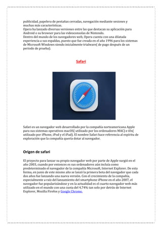 publicidad, papelera de pestañas cerradas, navegación mediante sesiones y
muchas más características.
Opera ha lanzado diversas versiones entre las que destacan su aplicación para
Android o su browser para las videoconsolas de Nintendo.
Dentro del mundo de los navegadores web, Opera cuenta con una dilatada
experiencia a sus espaldas, puesto que fue creada en el año 1996 para los sistemas
de Microsoft Windows siendo inicialmente trialware( de pago después de un
periodo de prueba).
Safari
Safari es un navegador web desarrollado por la compañía norteamericana Apple
para sus sistemas operativos macOS( utilizado por los ordenadores MAC) e iOs(
utilizado por iPhone, iPod y el iPad). El nombre Safari hace referencia al espíritu de
exploración que la compañía quería dotar al navegador.
Origen de safari
El proyecto para lanzar su propio navegador web por parte de Apple surgió en el
año 2003, cuando por entonces es sus ordenadores aún incluía como
predeterminado el navegador de la compañía Microsoft, Internet Explorer. De esta
forma, en junio de este mismo año se lanzó la primera beta del navegador que cada
dos años fue lanzando una nueva versión. Con el crecimiento de la compañía,
especialmente a raíz del lanzamiento del smartphone iPhone en el año 2007, el
navegador fue popularizándose y en la actualidad es el cuarto navegador web más
utilizado en el mundo con una cuota del 4,74% tan solo por detrás de Internet
Explorer, Mozilla Firefox y Google Chrome.
 