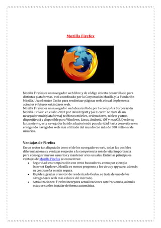 Mozilla Firefox
Mozilla Firefox es un navegador web libre y de código abierto desarrollado para
distintas plataformas, está coordinado por la Corporación Mozilla y la Fundación
Mozilla. Usa el motor Gecko para renderizar páginas web, el cual implementa
actuales y futuros estándares web.
Mozilla Firefox es un navegador web desarrollado por la compañia Corporación
Mozilla. Creado en el año 2002 por David Hyatt y Joe Hewitt, se trata de un
navegador multiplataforma( teléfonos móviles, ordenadores, tablets y otros
dispositivos) y disponible para Windows, Linux, Android, iOS y macOS. Desde su
lanzamiento, este navegador ha ido adquieriendo popularidad hasta convertirse en
el segundo navegador web más utilizado del mundo con más de 500 millones de
usuarios.
Ventajas de Firefox
En un sector tan disputado como el de los navegadores web, todas las posibles
diferenciaciones y ventajas respecto a la competencia son de vital importancia
para conseguir nuevos usuarios y mantener a los usuales. Entre las principales
ventajas de Mozilla Firefox se encuentran:
 Seguridad: en comparación con otros buscadores, como por ejemplo
Internet Explorer, Mozilla es menos propenso a los virus y spyware, además
su contraseña es más segura.
 Rapidez: gracias al motor de renderizado Gecko, se trata de uno de los
navegadores web más veloces del mercado.
 Actualizaciones: Firefox incorpora actualizaciones con frecuencia, además
estas se suelen instalar de forma automática.
 