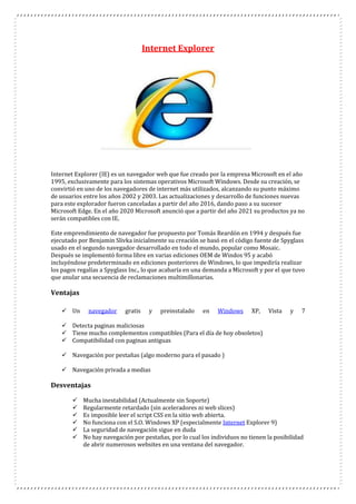 Internet Explorer
Internet Explorer (IE) es un navegador web que fue creado por la empresa Microsoft en el año
1995, exclusivamente para los sistemas operativos Microsoft Windows. Desde su creación, se
convirtió en uno de los navegadores de internet más utilizados, alcanzando su punto máximo
de usuarios entre los años 2002 y 2003. Las actualizaciones y desarrollo de funciones nuevas
para este explorador fueron canceladas a partir del año 2016, dando paso a su sucesor
Microsoft Edge. En el año 2020 Microsoft anunció que a partir del año 2021 su productos ya no
serán compatibles con IE.
Este emprendimiento de navegador fue propuesto por Tomás Reardón en 1994 y después fue
ejecutado por Benjamin Slivka inicialmente su creación se basó en el código fuente de Spyglass
usado en el segundo navegador desarrollado en todo el mundo, popular como Mosaic.
Después se implementó forma libre en varias ediciones OEM de Windos 95 y acabó
incluyéndose predeterminado en ediciones posteriores de Windows, lo que impediría realizar
los pagos regalías a Spyglass Inc., lo que acabaría en una demanda a Microsoft y por el que tuvo
que anular una secuencia de reclamaciones multimillonarias.
Ventajas
 Un navegador gratis y preinstalado en Windows XP, Vista y 7
 Detecta paginas maliciosas
 Tiene mucho complementos compatibles (Para el día de hoy obsoletos)
 Compatibilidad con paginas antiguas
 Navegación por pestañas (algo moderno para el pasado )
 Navegación privada a medias
Desventajas
 Mucha inestabilidad (Actualmente sin Soporte)
 Regularmente retardado (sin aceleradores ni web slices)
 Es imposible leer el script CSS en la sitio web abierta.
 No funciona con el S.O. Windows XP (especialmente Internet Explorer 9)
 La seguridad de navegación sigue en duda
 No hay navegación por pestañas, por lo cual los individuos no tienen la posibilidad
de abrir numerosos websites en una ventana del navegador.
 