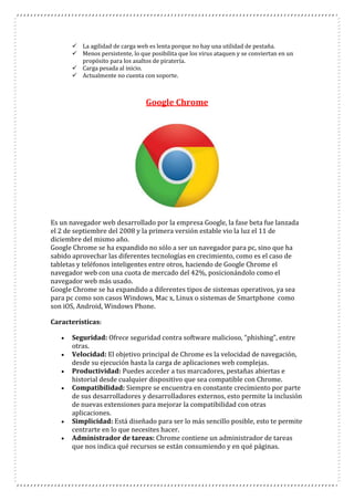  La agilidad de carga web es lenta porque no hay una utilidad de pestaña.
 Menos persistente, lo que posibilita que los virus ataquen y se conviertan en un
propósito para los asaltos de piratería.
 Carga pesada al inicio.
 Actualmente no cuenta con soporte.
Google Chrome
Es un navegador web desarrollado por la empresa Google, la fase beta fue lanzada
el 2 de septiembre del 2008 y la primera versión estable vio la luz el 11 de
diciembre del mismo año.
Google Chrome se ha expandido no sólo a ser un navegador para pc, sino que ha
sabido aprovechar las diferentes tecnologías en crecimiento, como es el caso de
tabletas y teléfonos inteligentes entre otros, haciendo de Google Chrome el
navegador web con una cuota de mercado del 42%, posicionándolo como el
navegador web más usado.
Google Chrome se ha expandido a diferentes tipos de sistemas operativos, ya sea
para pc como son casos Windows, Mac x, Linux o sistemas de Smartphone como
son iOS, Android, Windows Phone.
Características:
 Seguridad: Ofrece seguridad contra software malicioso, “phishing”, entre
otras.
 Velocidad: El objetivo principal de Chrome es la velocidad de navegación,
desde su ejecución hasta la carga de aplicaciones web complejas.
 Productividad: Puedes acceder a tus marcadores, pestañas abiertas e
historial desde cualquier dispositivo que sea compatible con Chrome.
 Compatibilidad: Siempre se encuentra en constante crecimiento por parte
de sus desarrolladores y desarrolladores externos, esto permite la inclusión
de nuevas extensiones para mejorar la compatibilidad con otras
aplicaciones.
 Simplicidad: Está diseñado para ser lo más sencillo posible, esto te permite
centrarte en lo que necesites hacer.
 Administrador de tareas: Chrome contiene un administrador de tareas
que nos indica qué recursos se están consumiendo y en qué páginas.
 